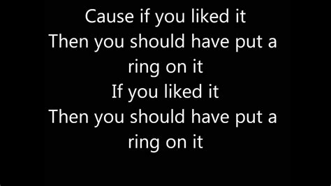 beCause if you liked it then you should have put a ring on it<br /> If you liked it then you should have put a ring on it<br /> Don't be mad once you see that he want it<br /> If you liked it then you should have put a ring on it<br /> Ooo, ooooo, oooo<br /> <br /> I put gloss on my lips, a man on my hips<br />